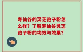 寿仙谷的灵芝孢子粉怎么样？了解寿仙谷灵芝孢子粉的功效与效果？