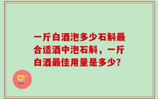 一斤白酒泡多少石斛最合适酒中泡石斛，一斤白酒最佳用量是多少？