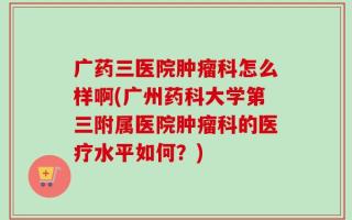 广药三医院肿瘤科怎么样啊(广州药科大学第三附属医院肿瘤科的医疗水平如何？)