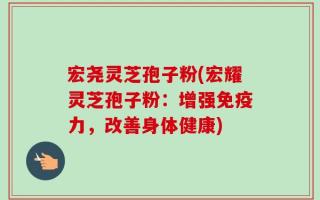 宏尧灵芝孢子粉(宏耀灵芝孢子粉：增强免疫力，改善身体健康)