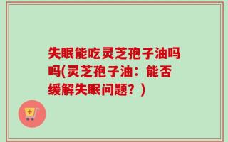 失眠能吃灵芝孢子油吗吗(灵芝孢子油：能否缓解失眠问题？)