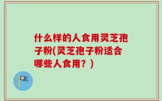 什么样的人食用灵芝孢子粉(灵芝孢子粉适合哪些人食用？)