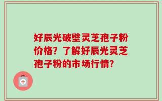好辰光破壁灵芝孢子粉价格？了解好辰光灵芝孢子粉的市场行情？