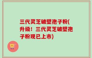 三代灵芝破壁孢子粉(升级！三代灵芝破壁孢子粉现已上市)