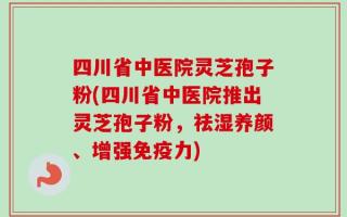 四川省中医院灵芝孢子粉(四川省中医院推出灵芝孢子粉，祛湿养颜、增强免疫力)
