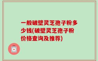 一般破壁灵芝孢子粉多少钱(破壁灵芝孢子粉价格查询及推荐)