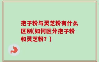 孢子粉与灵芝粉有什么区别(如何区分孢子粉和灵芝粉？)