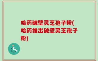 哈药破壁灵芝孢子粉(哈药推出破壁灵芝孢子粉)