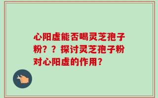 心阳虚能否喝灵芝孢子粉？？探讨灵芝孢子粉对心阳虚的作用？