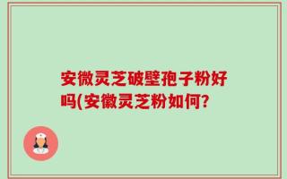 安微灵芝破壁孢子粉好吗(安徽灵芝粉如何？