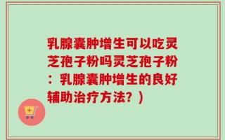 乳腺囊肿增生可以吃灵芝孢子粉吗灵芝孢子粉：乳腺囊肿增生的良好辅助治疗方法？)