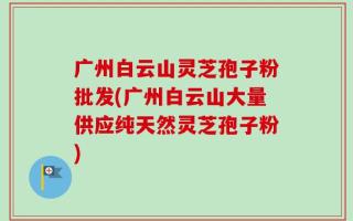 广州白云山灵芝孢子粉批发(广州白云山大量供应纯天然灵芝孢子粉)