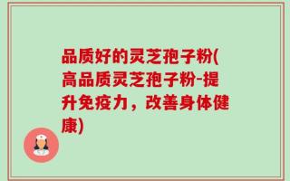 品质好的灵芝孢子粉(高品质灵芝孢子粉-提升免疫力，改善身体健康)