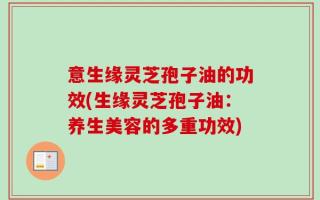 意生缘灵芝孢子油的功效(生缘灵芝孢子油：养生美容的多重功效)