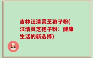 吉林汪清灵芝孢子粉(汪清灵芝孢子粉：健康生活的新选择)