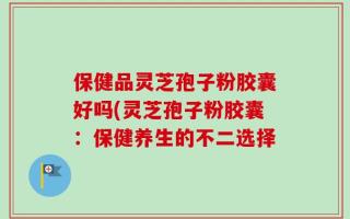 保健品灵芝孢子粉胶囊好吗(灵芝孢子粉胶囊：保健养生的不二选择
