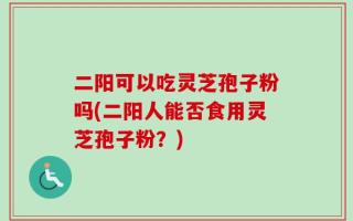 二阳可以吃灵芝孢子粉吗(二阳人能否食用灵芝孢子粉？)