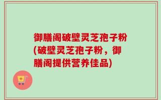 御膳阁破壁灵芝孢子粉(破壁灵芝孢子粉，御膳阁提供营养佳品)