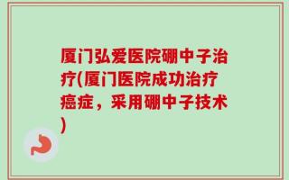 厦门弘爱医院硼中子治疗(厦门医院成功治疗癌症，采用硼中子技术)