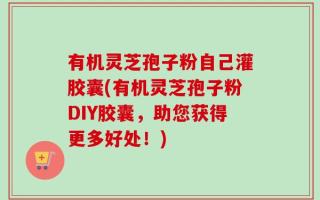 有机灵芝孢子粉自己灌胶囊(有机灵芝孢子粉DIY胶囊，助您获得更多好处！)