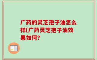 广药的灵芝孢子油怎么样(广药灵芝孢子油效果如何？