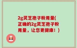 2g灵芝孢子粉用量(正确的2g灵芝孢子粉用量，让您更健康！)