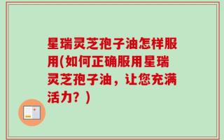 星瑞灵芝孢子油怎样服用(如何正确服用星瑞灵芝孢子油，让您充满活力？)