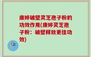 康婷破壁灵芝孢子粉的功效作用(康婷灵芝孢子粉：破壁释放更佳功效)