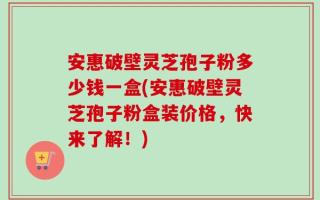 安惠破壁灵芝孢子粉多少钱一盒(安惠破壁灵芝孢子粉盒装价格，快来了解！)