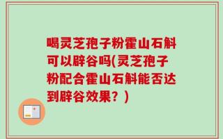 喝灵芝孢子粉霍山石斛可以辟谷吗(灵芝孢子粉配合霍山石斛能否达到辟谷效果？)