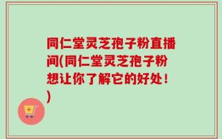 同仁堂灵芝孢子粉直播间(同仁堂灵芝孢子粉想让你了解它的好处！)