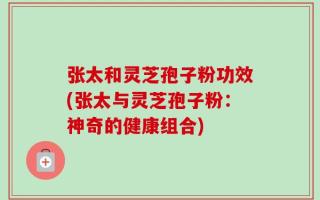 张太和灵芝孢子粉功效(张太与灵芝孢子粉：神奇的健康组合)