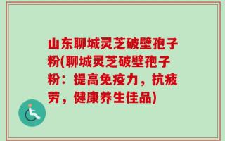 山东聊城灵芝破壁孢子粉(聊城灵芝破壁孢子粉：提高免疫力，抗疲劳，健康养生佳品)