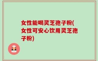 女性能喝灵芝孢子粉(女性可安心饮用灵芝孢子粉)