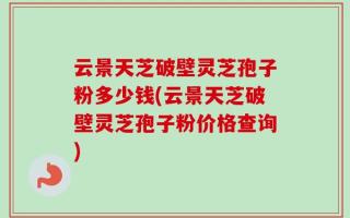 云景天芝破壁灵芝孢子粉多少钱(云景天芝破壁灵芝孢子粉价格查询)
