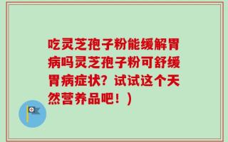 吃灵芝孢子粉能缓解胃病吗灵芝孢子粉可舒缓胃病症状？试试这个天然营养品吧！)
