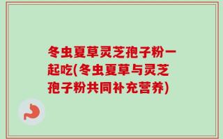 冬虫夏草灵芝孢子粉一起吃(冬虫夏草与灵芝孢子粉共同补充营养)
