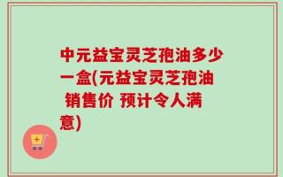 中元益宝灵芝孢油多少一盒(元益宝灵芝孢油 销售价 预计令人满意)