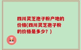 四川灵芝孢子粉产地的价格(四川灵芝孢子粉的价格是多少？)