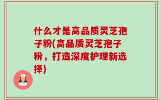 什么才是高品质灵芝孢子粉(高品质灵芝孢子粉，打造深度护理新选择)