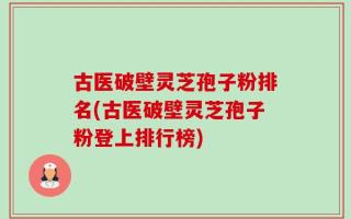 古医破壁灵芝孢子粉排名(古医破壁灵芝孢子粉登上排行榜)