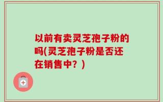 以前有卖灵芝孢子粉的吗(灵芝孢子粉是否还在销售中？)