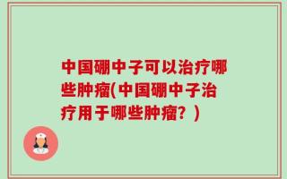 中国硼中子可以治疗哪些肿瘤(中国硼中子治疗用于哪些肿瘤？)
