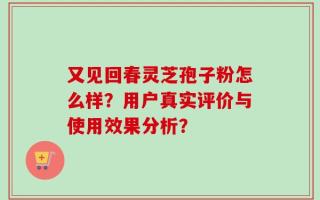 又见回春灵芝孢子粉怎么样？用户真实评价与使用效果分析？