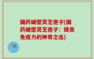国药破壁灵芝孢子(国药破壁灵芝孢子：提高免疫力的神奇之选)