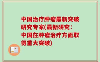 中国治疗肿瘤最新突破研究专家(最新研究：中国在肿瘤治疗方面取得重大突破)