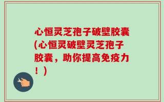 心恒灵芝孢子破壁胶囊(心恒灵破壁灵芝孢子胶囊，助你提高免疫力！)