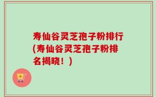 寿仙谷灵芝孢子粉排行(寿仙谷灵芝孢子粉排名揭晓！)