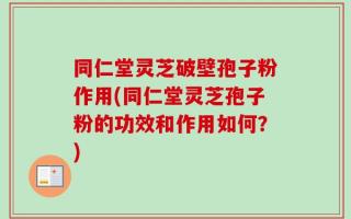 同仁堂灵芝破壁孢子粉作用(同仁堂灵芝孢子粉的功效和作用如何？)