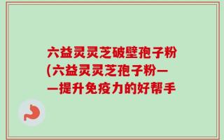 六益灵灵芝破壁孢子粉(六益灵灵芝孢子粉——提升免疫力的好帮手